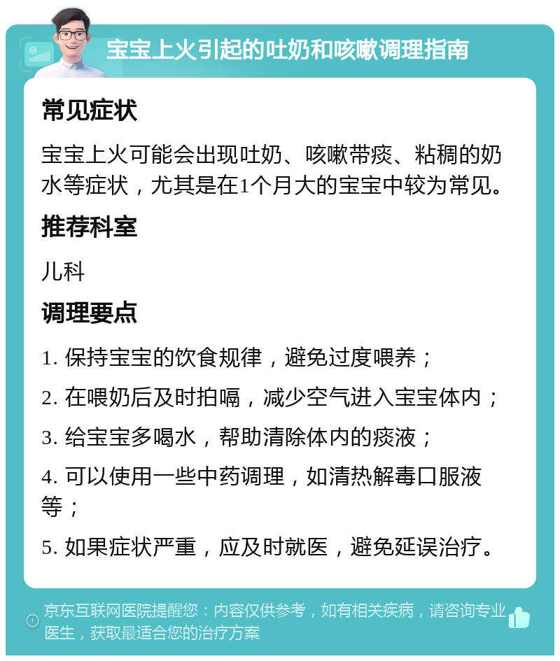 宝宝上火引起的吐奶和咳嗽调理指南 常见症状 宝宝上火可能会出现吐奶、咳嗽带痰、粘稠的奶水等症状，尤其是在1个月大的宝宝中较为常见。 推荐科室 儿科 调理要点 1. 保持宝宝的饮食规律，避免过度喂养； 2. 在喂奶后及时拍嗝，减少空气进入宝宝体内； 3. 给宝宝多喝水，帮助清除体内的痰液； 4. 可以使用一些中药调理，如清热解毒口服液等； 5. 如果症状严重，应及时就医，避免延误治疗。