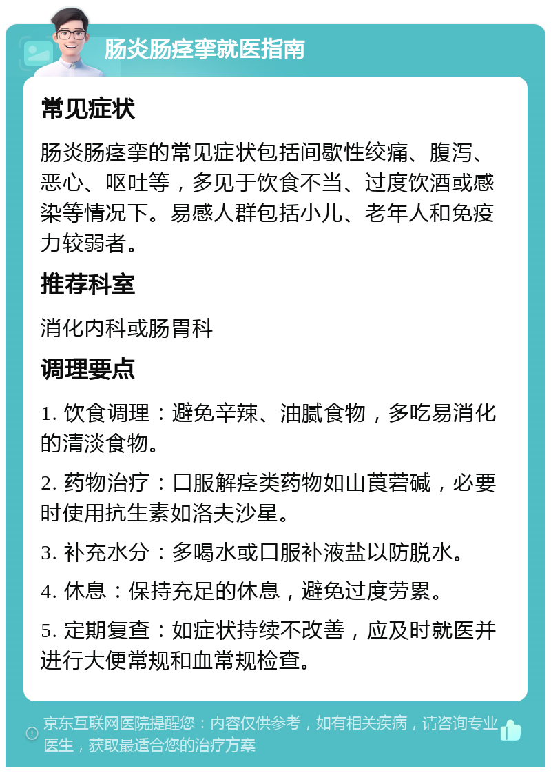 肠炎肠痉挛就医指南 常见症状 肠炎肠痉挛的常见症状包括间歇性绞痛、腹泻、恶心、呕吐等，多见于饮食不当、过度饮酒或感染等情况下。易感人群包括小儿、老年人和免疫力较弱者。 推荐科室 消化内科或肠胃科 调理要点 1. 饮食调理：避免辛辣、油腻食物，多吃易消化的清淡食物。 2. 药物治疗：口服解痉类药物如山莨菪碱，必要时使用抗生素如洛夫沙星。 3. 补充水分：多喝水或口服补液盐以防脱水。 4. 休息：保持充足的休息，避免过度劳累。 5. 定期复查：如症状持续不改善，应及时就医并进行大便常规和血常规检查。