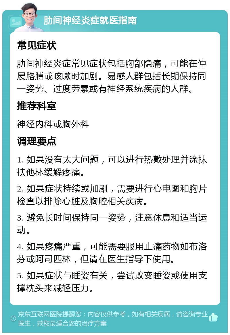 肋间神经炎症就医指南 常见症状 肋间神经炎症常见症状包括胸部隐痛，可能在伸展胳膊或咳嗽时加剧。易感人群包括长期保持同一姿势、过度劳累或有神经系统疾病的人群。 推荐科室 神经内科或胸外科 调理要点 1. 如果没有太大问题，可以进行热敷处理并涂抹扶他林缓解疼痛。 2. 如果症状持续或加剧，需要进行心电图和胸片检查以排除心脏及胸腔相关疾病。 3. 避免长时间保持同一姿势，注意休息和适当运动。 4. 如果疼痛严重，可能需要服用止痛药物如布洛芬或阿司匹林，但请在医生指导下使用。 5. 如果症状与睡姿有关，尝试改变睡姿或使用支撑枕头来减轻压力。