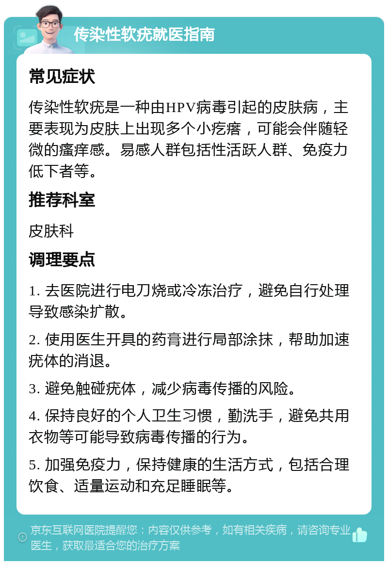 传染性软疣就医指南 常见症状 传染性软疣是一种由HPV病毒引起的皮肤病，主要表现为皮肤上出现多个小疙瘩，可能会伴随轻微的瘙痒感。易感人群包括性活跃人群、免疫力低下者等。 推荐科室 皮肤科 调理要点 1. 去医院进行电刀烧或冷冻治疗，避免自行处理导致感染扩散。 2. 使用医生开具的药膏进行局部涂抹，帮助加速疣体的消退。 3. 避免触碰疣体，减少病毒传播的风险。 4. 保持良好的个人卫生习惯，勤洗手，避免共用衣物等可能导致病毒传播的行为。 5. 加强免疫力，保持健康的生活方式，包括合理饮食、适量运动和充足睡眠等。