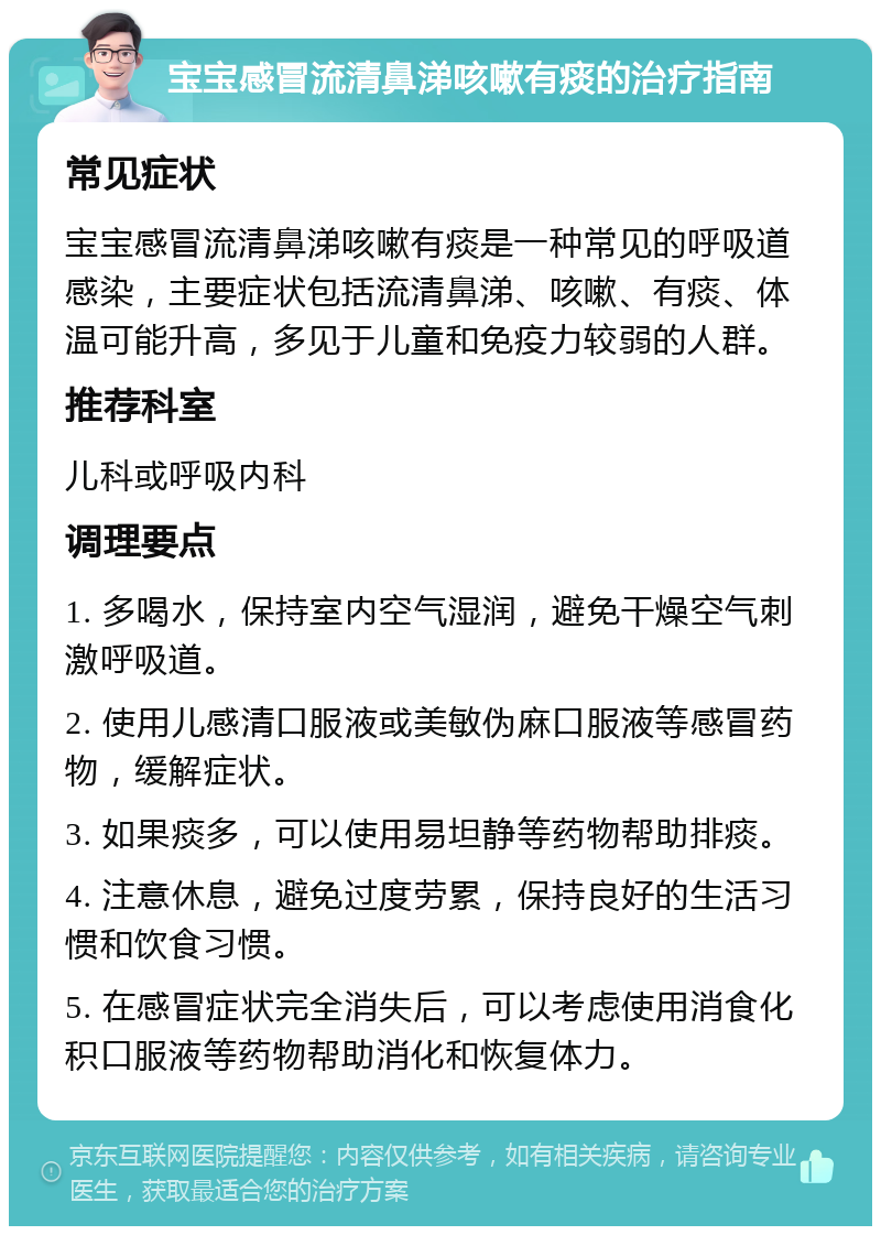 宝宝感冒流清鼻涕咳嗽有痰的治疗指南 常见症状 宝宝感冒流清鼻涕咳嗽有痰是一种常见的呼吸道感染，主要症状包括流清鼻涕、咳嗽、有痰、体温可能升高，多见于儿童和免疫力较弱的人群。 推荐科室 儿科或呼吸内科 调理要点 1. 多喝水，保持室内空气湿润，避免干燥空气刺激呼吸道。 2. 使用儿感清口服液或美敏伪麻口服液等感冒药物，缓解症状。 3. 如果痰多，可以使用易坦静等药物帮助排痰。 4. 注意休息，避免过度劳累，保持良好的生活习惯和饮食习惯。 5. 在感冒症状完全消失后，可以考虑使用消食化积口服液等药物帮助消化和恢复体力。