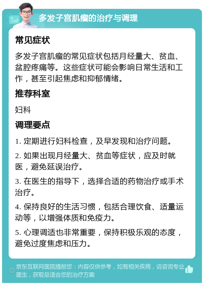 多发子宫肌瘤的治疗与调理 常见症状 多发子宫肌瘤的常见症状包括月经量大、贫血、盆腔疼痛等。这些症状可能会影响日常生活和工作，甚至引起焦虑和抑郁情绪。 推荐科室 妇科 调理要点 1. 定期进行妇科检查，及早发现和治疗问题。 2. 如果出现月经量大、贫血等症状，应及时就医，避免延误治疗。 3. 在医生的指导下，选择合适的药物治疗或手术治疗。 4. 保持良好的生活习惯，包括合理饮食、适量运动等，以增强体质和免疫力。 5. 心理调适也非常重要，保持积极乐观的态度，避免过度焦虑和压力。