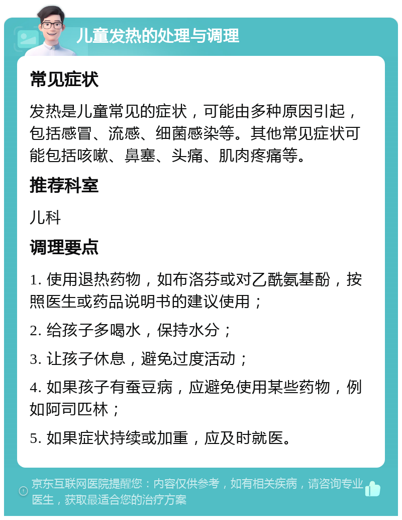 儿童发热的处理与调理 常见症状 发热是儿童常见的症状，可能由多种原因引起，包括感冒、流感、细菌感染等。其他常见症状可能包括咳嗽、鼻塞、头痛、肌肉疼痛等。 推荐科室 儿科 调理要点 1. 使用退热药物，如布洛芬或对乙酰氨基酚，按照医生或药品说明书的建议使用； 2. 给孩子多喝水，保持水分； 3. 让孩子休息，避免过度活动； 4. 如果孩子有蚕豆病，应避免使用某些药物，例如阿司匹林； 5. 如果症状持续或加重，应及时就医。