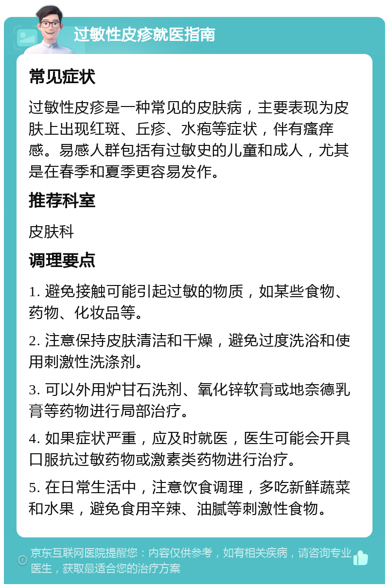 过敏性皮疹就医指南 常见症状 过敏性皮疹是一种常见的皮肤病，主要表现为皮肤上出现红斑、丘疹、水疱等症状，伴有瘙痒感。易感人群包括有过敏史的儿童和成人，尤其是在春季和夏季更容易发作。 推荐科室 皮肤科 调理要点 1. 避免接触可能引起过敏的物质，如某些食物、药物、化妆品等。 2. 注意保持皮肤清洁和干燥，避免过度洗浴和使用刺激性洗涤剂。 3. 可以外用炉甘石洗剂、氧化锌软膏或地奈德乳膏等药物进行局部治疗。 4. 如果症状严重，应及时就医，医生可能会开具口服抗过敏药物或激素类药物进行治疗。 5. 在日常生活中，注意饮食调理，多吃新鲜蔬菜和水果，避免食用辛辣、油腻等刺激性食物。