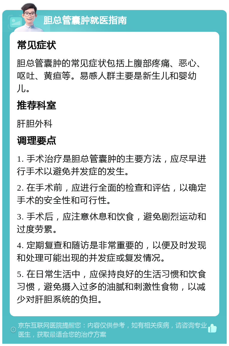 胆总管囊肿就医指南 常见症状 胆总管囊肿的常见症状包括上腹部疼痛、恶心、呕吐、黄疸等。易感人群主要是新生儿和婴幼儿。 推荐科室 肝胆外科 调理要点 1. 手术治疗是胆总管囊肿的主要方法，应尽早进行手术以避免并发症的发生。 2. 在手术前，应进行全面的检查和评估，以确定手术的安全性和可行性。 3. 手术后，应注意休息和饮食，避免剧烈运动和过度劳累。 4. 定期复查和随访是非常重要的，以便及时发现和处理可能出现的并发症或复发情况。 5. 在日常生活中，应保持良好的生活习惯和饮食习惯，避免摄入过多的油腻和刺激性食物，以减少对肝胆系统的负担。