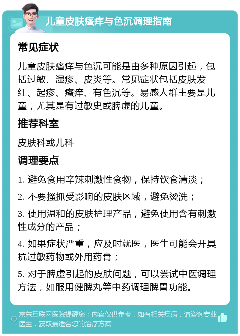 儿童皮肤瘙痒与色沉调理指南 常见症状 儿童皮肤瘙痒与色沉可能是由多种原因引起，包括过敏、湿疹、皮炎等。常见症状包括皮肤发红、起疹、瘙痒、有色沉等。易感人群主要是儿童，尤其是有过敏史或脾虚的儿童。 推荐科室 皮肤科或儿科 调理要点 1. 避免食用辛辣刺激性食物，保持饮食清淡； 2. 不要搔抓受影响的皮肤区域，避免烫洗； 3. 使用温和的皮肤护理产品，避免使用含有刺激性成分的产品； 4. 如果症状严重，应及时就医，医生可能会开具抗过敏药物或外用药膏； 5. 对于脾虚引起的皮肤问题，可以尝试中医调理方法，如服用健脾丸等中药调理脾胃功能。