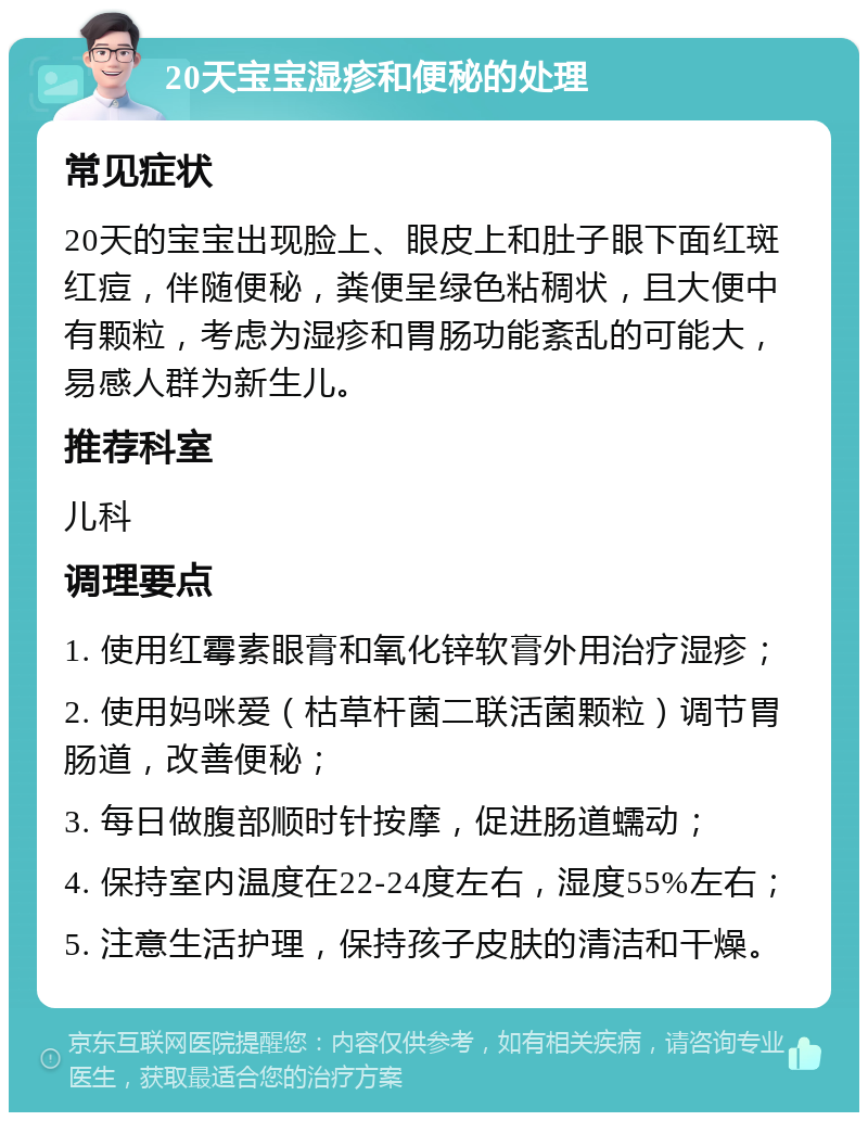 20天宝宝湿疹和便秘的处理 常见症状 20天的宝宝出现脸上、眼皮上和肚子眼下面红斑红痘，伴随便秘，粪便呈绿色粘稠状，且大便中有颗粒，考虑为湿疹和胃肠功能紊乱的可能大，易感人群为新生儿。 推荐科室 儿科 调理要点 1. 使用红霉素眼膏和氧化锌软膏外用治疗湿疹； 2. 使用妈咪爱（枯草杆菌二联活菌颗粒）调节胃肠道，改善便秘； 3. 每日做腹部顺时针按摩，促进肠道蠕动； 4. 保持室内温度在22-24度左右，湿度55%左右； 5. 注意生活护理，保持孩子皮肤的清洁和干燥。