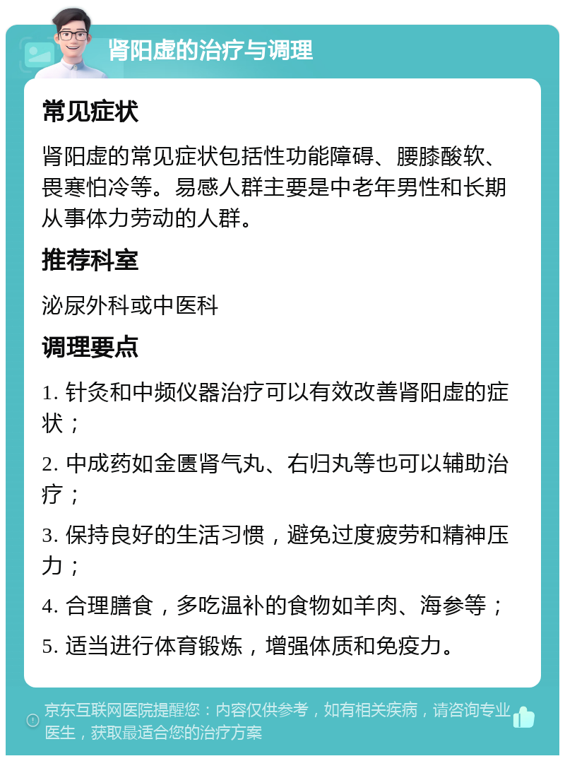 肾阳虚的治疗与调理 常见症状 肾阳虚的常见症状包括性功能障碍、腰膝酸软、畏寒怕冷等。易感人群主要是中老年男性和长期从事体力劳动的人群。 推荐科室 泌尿外科或中医科 调理要点 1. 针灸和中频仪器治疗可以有效改善肾阳虚的症状； 2. 中成药如金匮肾气丸、右归丸等也可以辅助治疗； 3. 保持良好的生活习惯，避免过度疲劳和精神压力； 4. 合理膳食，多吃温补的食物如羊肉、海参等； 5. 适当进行体育锻炼，增强体质和免疫力。