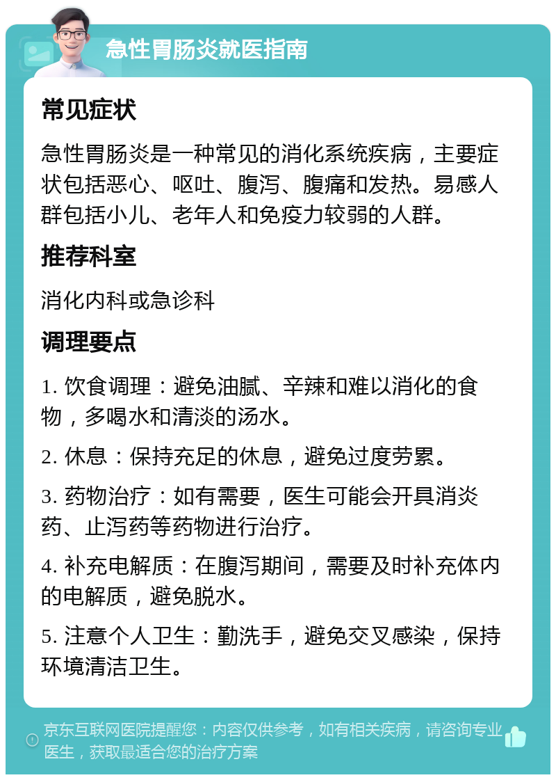 急性胃肠炎就医指南 常见症状 急性胃肠炎是一种常见的消化系统疾病，主要症状包括恶心、呕吐、腹泻、腹痛和发热。易感人群包括小儿、老年人和免疫力较弱的人群。 推荐科室 消化内科或急诊科 调理要点 1. 饮食调理：避免油腻、辛辣和难以消化的食物，多喝水和清淡的汤水。 2. 休息：保持充足的休息，避免过度劳累。 3. 药物治疗：如有需要，医生可能会开具消炎药、止泻药等药物进行治疗。 4. 补充电解质：在腹泻期间，需要及时补充体内的电解质，避免脱水。 5. 注意个人卫生：勤洗手，避免交叉感染，保持环境清洁卫生。