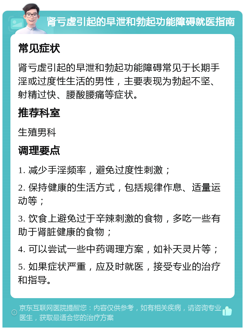 肾亏虚引起的早泄和勃起功能障碍就医指南 常见症状 肾亏虚引起的早泄和勃起功能障碍常见于长期手淫或过度性生活的男性，主要表现为勃起不坚、射精过快、腰酸腰痛等症状。 推荐科室 生殖男科 调理要点 1. 减少手淫频率，避免过度性刺激； 2. 保持健康的生活方式，包括规律作息、适量运动等； 3. 饮食上避免过于辛辣刺激的食物，多吃一些有助于肾脏健康的食物； 4. 可以尝试一些中药调理方案，如补天灵片等； 5. 如果症状严重，应及时就医，接受专业的治疗和指导。