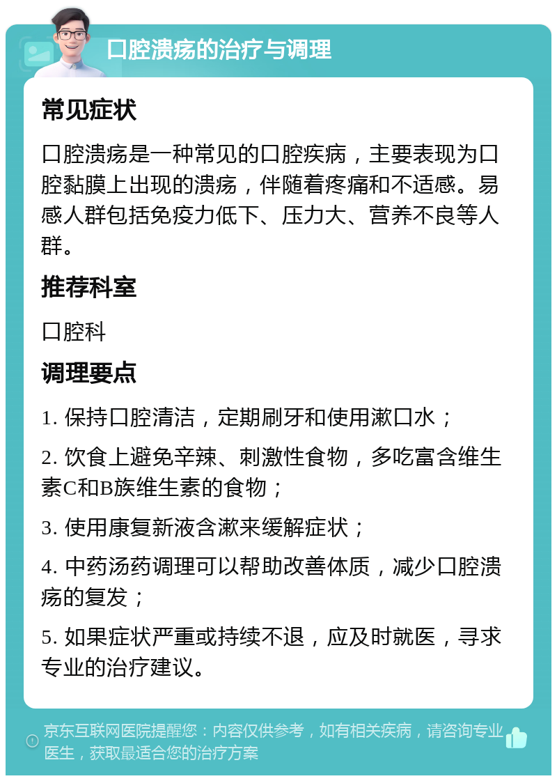 口腔溃疡的治疗与调理 常见症状 口腔溃疡是一种常见的口腔疾病，主要表现为口腔黏膜上出现的溃疡，伴随着疼痛和不适感。易感人群包括免疫力低下、压力大、营养不良等人群。 推荐科室 口腔科 调理要点 1. 保持口腔清洁，定期刷牙和使用漱口水； 2. 饮食上避免辛辣、刺激性食物，多吃富含维生素C和B族维生素的食物； 3. 使用康复新液含漱来缓解症状； 4. 中药汤药调理可以帮助改善体质，减少口腔溃疡的复发； 5. 如果症状严重或持续不退，应及时就医，寻求专业的治疗建议。