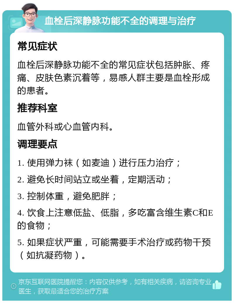 血栓后深静脉功能不全的调理与治疗 常见症状 血栓后深静脉功能不全的常见症状包括肿胀、疼痛、皮肤色素沉着等，易感人群主要是血栓形成的患者。 推荐科室 血管外科或心血管内科。 调理要点 1. 使用弹力袜（如麦迪）进行压力治疗； 2. 避免长时间站立或坐着，定期活动； 3. 控制体重，避免肥胖； 4. 饮食上注意低盐、低脂，多吃富含维生素C和E的食物； 5. 如果症状严重，可能需要手术治疗或药物干预（如抗凝药物）。