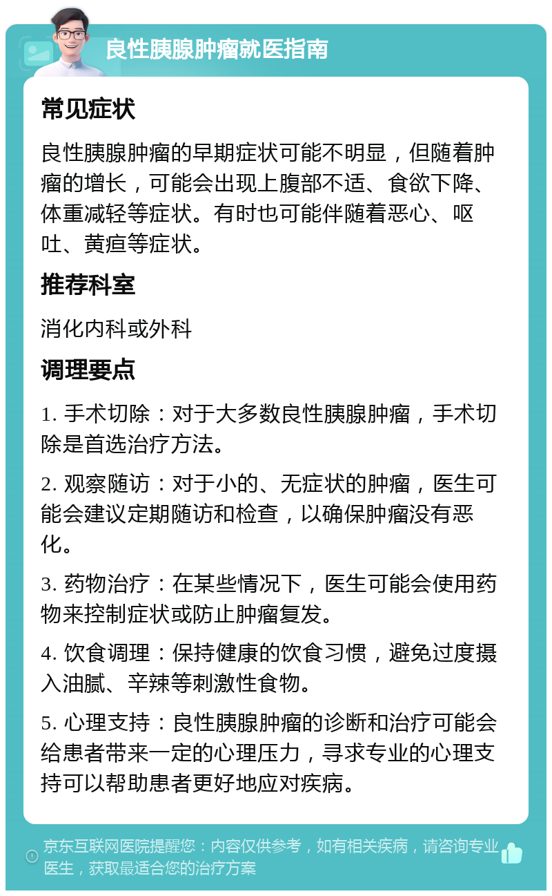 良性胰腺肿瘤就医指南 常见症状 良性胰腺肿瘤的早期症状可能不明显，但随着肿瘤的增长，可能会出现上腹部不适、食欲下降、体重减轻等症状。有时也可能伴随着恶心、呕吐、黄疸等症状。 推荐科室 消化内科或外科 调理要点 1. 手术切除：对于大多数良性胰腺肿瘤，手术切除是首选治疗方法。 2. 观察随访：对于小的、无症状的肿瘤，医生可能会建议定期随访和检查，以确保肿瘤没有恶化。 3. 药物治疗：在某些情况下，医生可能会使用药物来控制症状或防止肿瘤复发。 4. 饮食调理：保持健康的饮食习惯，避免过度摄入油腻、辛辣等刺激性食物。 5. 心理支持：良性胰腺肿瘤的诊断和治疗可能会给患者带来一定的心理压力，寻求专业的心理支持可以帮助患者更好地应对疾病。