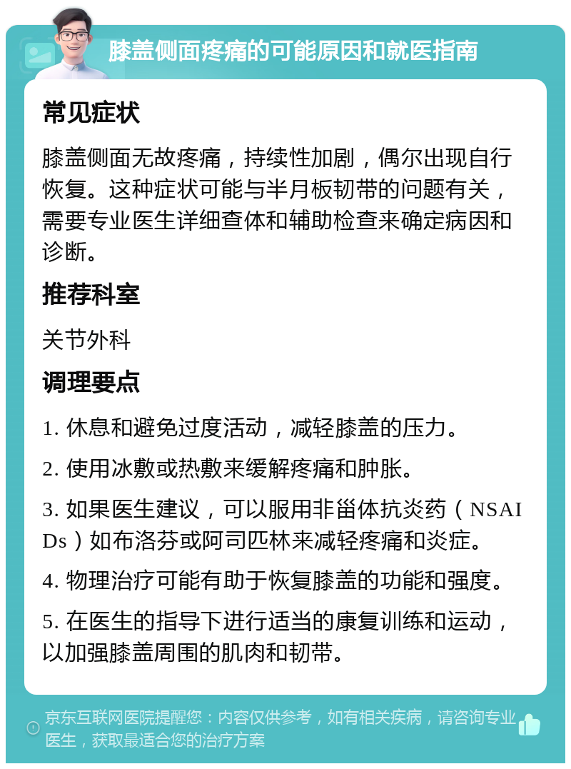 膝盖侧面疼痛的可能原因和就医指南 常见症状 膝盖侧面无故疼痛，持续性加剧，偶尔出现自行恢复。这种症状可能与半月板韧带的问题有关，需要专业医生详细查体和辅助检查来确定病因和诊断。 推荐科室 关节外科 调理要点 1. 休息和避免过度活动，减轻膝盖的压力。 2. 使用冰敷或热敷来缓解疼痛和肿胀。 3. 如果医生建议，可以服用非甾体抗炎药（NSAIDs）如布洛芬或阿司匹林来减轻疼痛和炎症。 4. 物理治疗可能有助于恢复膝盖的功能和强度。 5. 在医生的指导下进行适当的康复训练和运动，以加强膝盖周围的肌肉和韧带。