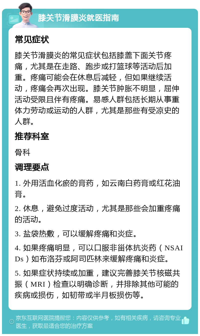 膝关节滑膜炎就医指南 常见症状 膝关节滑膜炎的常见症状包括膝盖下面关节疼痛，尤其是在走路、跑步或打篮球等活动后加重。疼痛可能会在休息后减轻，但如果继续活动，疼痛会再次出现。膝关节肿胀不明显，屈伸活动受限且伴有疼痛。易感人群包括长期从事重体力劳动或运动的人群，尤其是那些有受凉史的人群。 推荐科室 骨科 调理要点 1. 外用活血化瘀的膏药，如云南白药膏或红花油膏。 2. 休息，避免过度活动，尤其是那些会加重疼痛的活动。 3. 盐袋热敷，可以缓解疼痛和炎症。 4. 如果疼痛明显，可以口服非甾体抗炎药（NSAIDs）如布洛芬或阿司匹林来缓解疼痛和炎症。 5. 如果症状持续或加重，建议完善膝关节核磁共振（MRI）检查以明确诊断，并排除其他可能的疾病或损伤，如韧带或半月板损伤等。