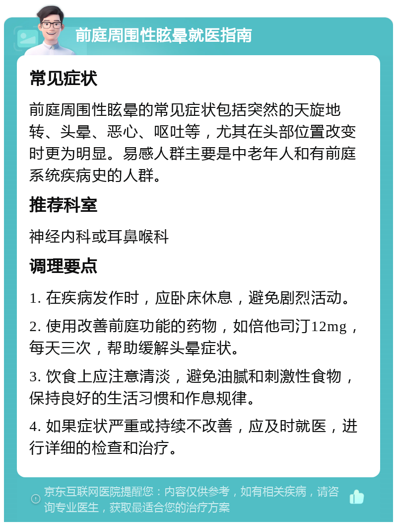 前庭周围性眩晕就医指南 常见症状 前庭周围性眩晕的常见症状包括突然的天旋地转、头晕、恶心、呕吐等，尤其在头部位置改变时更为明显。易感人群主要是中老年人和有前庭系统疾病史的人群。 推荐科室 神经内科或耳鼻喉科 调理要点 1. 在疾病发作时，应卧床休息，避免剧烈活动。 2. 使用改善前庭功能的药物，如倍他司汀12mg，每天三次，帮助缓解头晕症状。 3. 饮食上应注意清淡，避免油腻和刺激性食物，保持良好的生活习惯和作息规律。 4. 如果症状严重或持续不改善，应及时就医，进行详细的检查和治疗。