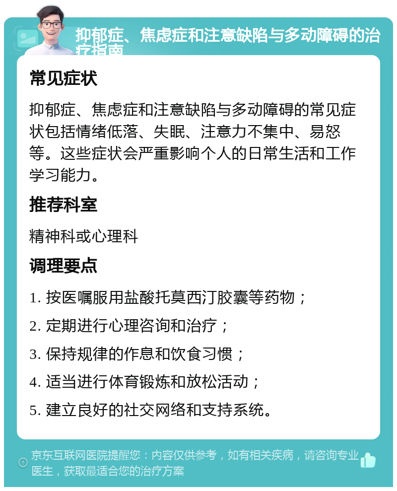 抑郁症、焦虑症和注意缺陷与多动障碍的治疗指南 常见症状 抑郁症、焦虑症和注意缺陷与多动障碍的常见症状包括情绪低落、失眠、注意力不集中、易怒等。这些症状会严重影响个人的日常生活和工作学习能力。 推荐科室 精神科或心理科 调理要点 1. 按医嘱服用盐酸托莫西汀胶囊等药物； 2. 定期进行心理咨询和治疗； 3. 保持规律的作息和饮食习惯； 4. 适当进行体育锻炼和放松活动； 5. 建立良好的社交网络和支持系统。