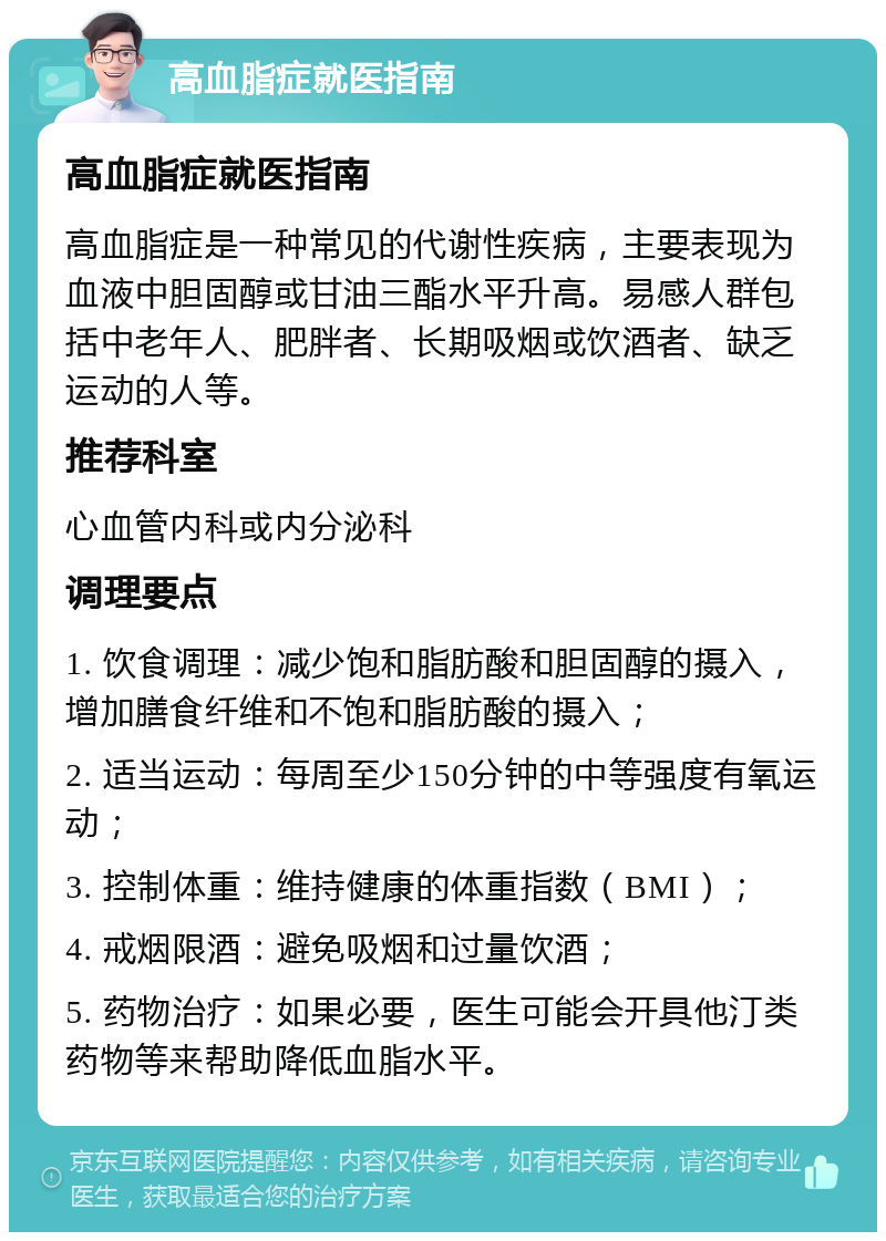 高血脂症就医指南 高血脂症就医指南 高血脂症是一种常见的代谢性疾病，主要表现为血液中胆固醇或甘油三酯水平升高。易感人群包括中老年人、肥胖者、长期吸烟或饮酒者、缺乏运动的人等。 推荐科室 心血管内科或内分泌科 调理要点 1. 饮食调理：减少饱和脂肪酸和胆固醇的摄入，增加膳食纤维和不饱和脂肪酸的摄入； 2. 适当运动：每周至少150分钟的中等强度有氧运动； 3. 控制体重：维持健康的体重指数（BMI）； 4. 戒烟限酒：避免吸烟和过量饮酒； 5. 药物治疗：如果必要，医生可能会开具他汀类药物等来帮助降低血脂水平。