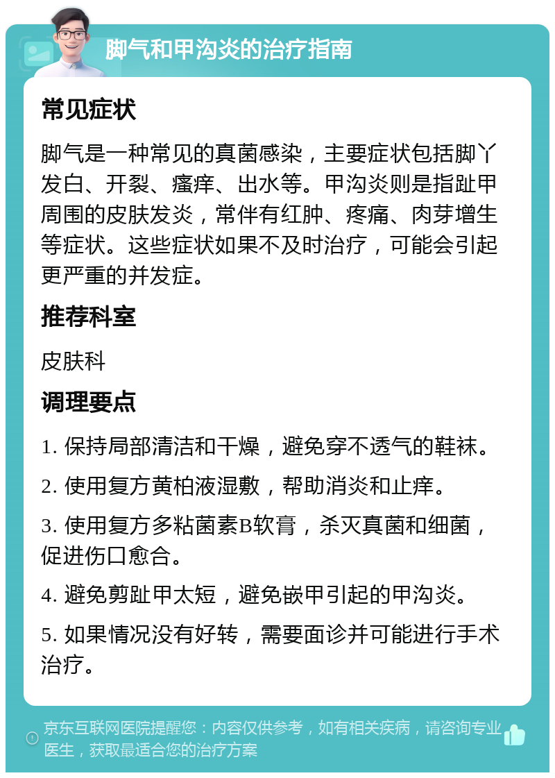 脚气和甲沟炎的治疗指南 常见症状 脚气是一种常见的真菌感染，主要症状包括脚丫发白、开裂、瘙痒、出水等。甲沟炎则是指趾甲周围的皮肤发炎，常伴有红肿、疼痛、肉芽增生等症状。这些症状如果不及时治疗，可能会引起更严重的并发症。 推荐科室 皮肤科 调理要点 1. 保持局部清洁和干燥，避免穿不透气的鞋袜。 2. 使用复方黄柏液湿敷，帮助消炎和止痒。 3. 使用复方多粘菌素B软膏，杀灭真菌和细菌，促进伤口愈合。 4. 避免剪趾甲太短，避免嵌甲引起的甲沟炎。 5. 如果情况没有好转，需要面诊并可能进行手术治疗。