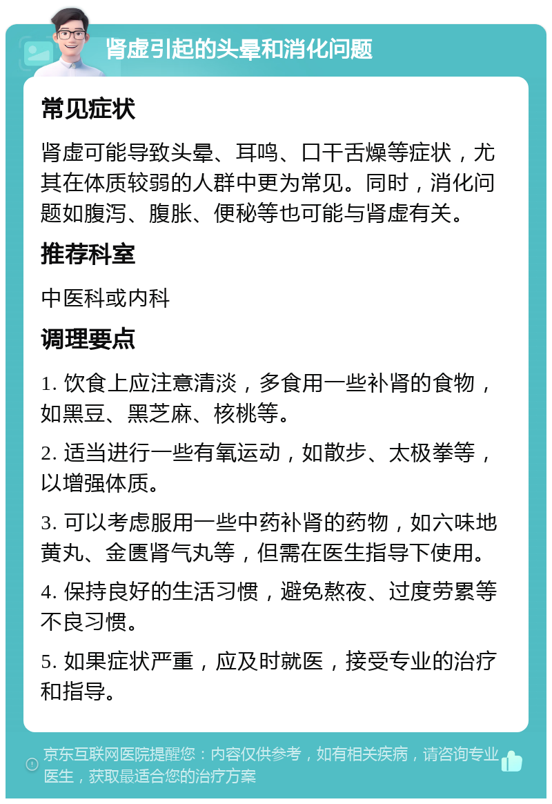 肾虚引起的头晕和消化问题 常见症状 肾虚可能导致头晕、耳鸣、口干舌燥等症状，尤其在体质较弱的人群中更为常见。同时，消化问题如腹泻、腹胀、便秘等也可能与肾虚有关。 推荐科室 中医科或内科 调理要点 1. 饮食上应注意清淡，多食用一些补肾的食物，如黑豆、黑芝麻、核桃等。 2. 适当进行一些有氧运动，如散步、太极拳等，以增强体质。 3. 可以考虑服用一些中药补肾的药物，如六味地黄丸、金匮肾气丸等，但需在医生指导下使用。 4. 保持良好的生活习惯，避免熬夜、过度劳累等不良习惯。 5. 如果症状严重，应及时就医，接受专业的治疗和指导。