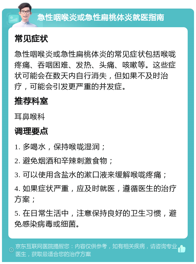 急性咽喉炎或急性扁桃体炎就医指南 常见症状 急性咽喉炎或急性扁桃体炎的常见症状包括喉咙疼痛、吞咽困难、发热、头痛、咳嗽等。这些症状可能会在数天内自行消失，但如果不及时治疗，可能会引发更严重的并发症。 推荐科室 耳鼻喉科 调理要点 1. 多喝水，保持喉咙湿润； 2. 避免烟酒和辛辣刺激食物； 3. 可以使用含盐水的漱口液来缓解喉咙疼痛； 4. 如果症状严重，应及时就医，遵循医生的治疗方案； 5. 在日常生活中，注意保持良好的卫生习惯，避免感染病毒或细菌。