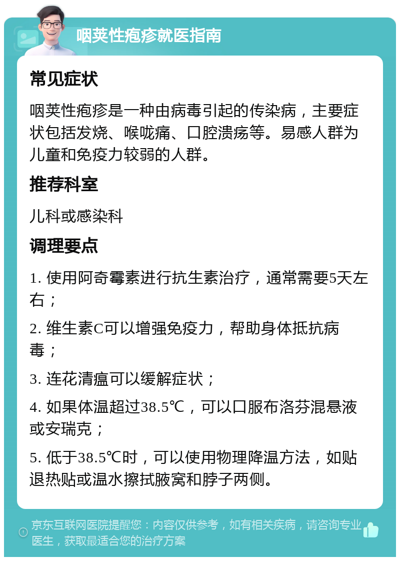 咽荚性疱疹就医指南 常见症状 咽荚性疱疹是一种由病毒引起的传染病，主要症状包括发烧、喉咙痛、口腔溃疡等。易感人群为儿童和免疫力较弱的人群。 推荐科室 儿科或感染科 调理要点 1. 使用阿奇霉素进行抗生素治疗，通常需要5天左右； 2. 维生素C可以增强免疫力，帮助身体抵抗病毒； 3. 连花清瘟可以缓解症状； 4. 如果体温超过38.5℃，可以口服布洛芬混悬液或安瑞克； 5. 低于38.5℃时，可以使用物理降温方法，如贴退热贴或温水擦拭腋窝和脖子两侧。