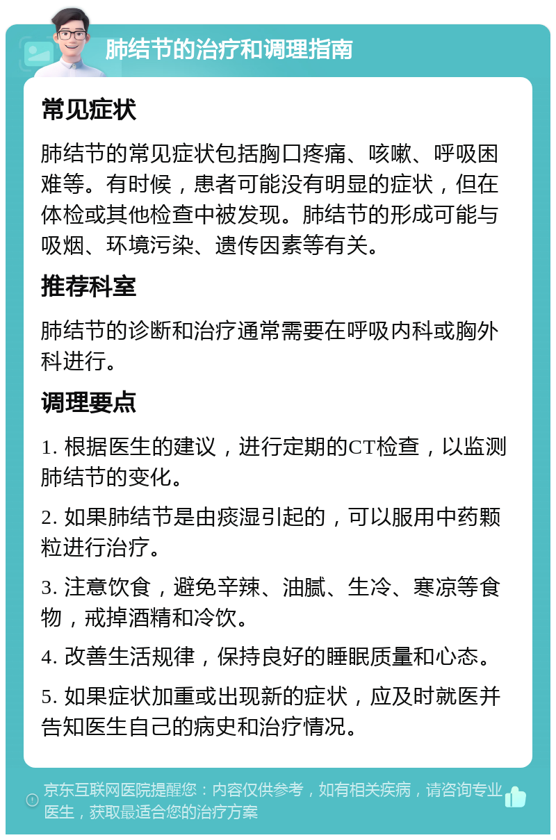 肺结节的治疗和调理指南 常见症状 肺结节的常见症状包括胸口疼痛、咳嗽、呼吸困难等。有时候，患者可能没有明显的症状，但在体检或其他检查中被发现。肺结节的形成可能与吸烟、环境污染、遗传因素等有关。 推荐科室 肺结节的诊断和治疗通常需要在呼吸内科或胸外科进行。 调理要点 1. 根据医生的建议，进行定期的CT检查，以监测肺结节的变化。 2. 如果肺结节是由痰湿引起的，可以服用中药颗粒进行治疗。 3. 注意饮食，避免辛辣、油腻、生冷、寒凉等食物，戒掉酒精和冷饮。 4. 改善生活规律，保持良好的睡眠质量和心态。 5. 如果症状加重或出现新的症状，应及时就医并告知医生自己的病史和治疗情况。