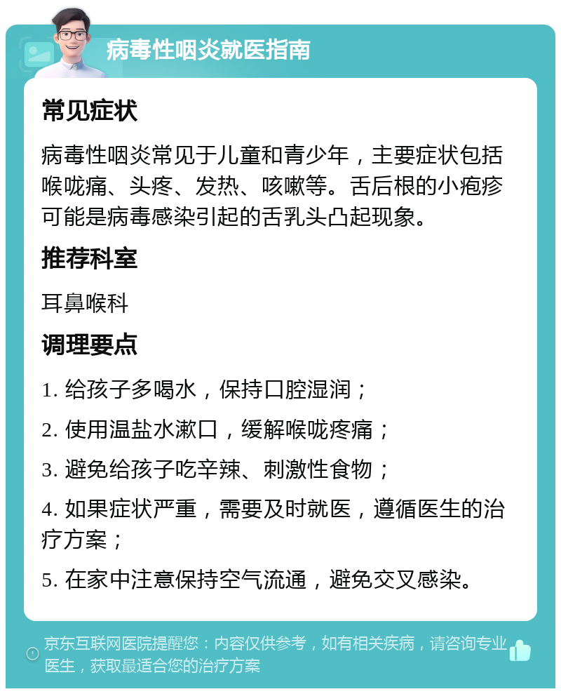 病毒性咽炎就医指南 常见症状 病毒性咽炎常见于儿童和青少年，主要症状包括喉咙痛、头疼、发热、咳嗽等。舌后根的小疱疹可能是病毒感染引起的舌乳头凸起现象。 推荐科室 耳鼻喉科 调理要点 1. 给孩子多喝水，保持口腔湿润； 2. 使用温盐水漱口，缓解喉咙疼痛； 3. 避免给孩子吃辛辣、刺激性食物； 4. 如果症状严重，需要及时就医，遵循医生的治疗方案； 5. 在家中注意保持空气流通，避免交叉感染。