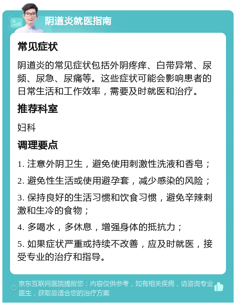 阴道炎就医指南 常见症状 阴道炎的常见症状包括外阴疼痒、白带异常、尿频、尿急、尿痛等。这些症状可能会影响患者的日常生活和工作效率，需要及时就医和治疗。 推荐科室 妇科 调理要点 1. 注意外阴卫生，避免使用刺激性洗液和香皂； 2. 避免性生活或使用避孕套，减少感染的风险； 3. 保持良好的生活习惯和饮食习惯，避免辛辣刺激和生冷的食物； 4. 多喝水，多休息，增强身体的抵抗力； 5. 如果症状严重或持续不改善，应及时就医，接受专业的治疗和指导。