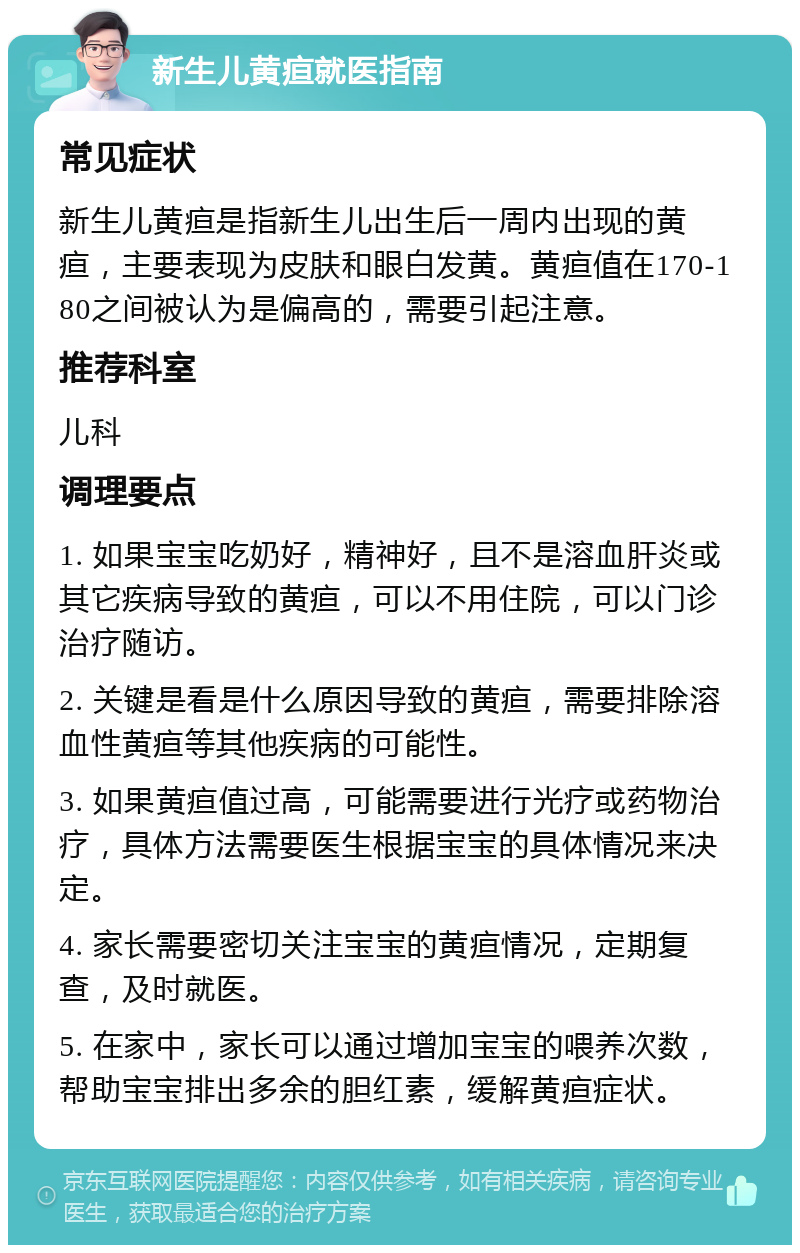 新生儿黄疸就医指南 常见症状 新生儿黄疸是指新生儿出生后一周内出现的黄疸，主要表现为皮肤和眼白发黄。黄疸值在170-180之间被认为是偏高的，需要引起注意。 推荐科室 儿科 调理要点 1. 如果宝宝吃奶好，精神好，且不是溶血肝炎或其它疾病导致的黄疸，可以不用住院，可以门诊治疗随访。 2. 关键是看是什么原因导致的黄疸，需要排除溶血性黄疸等其他疾病的可能性。 3. 如果黄疸值过高，可能需要进行光疗或药物治疗，具体方法需要医生根据宝宝的具体情况来决定。 4. 家长需要密切关注宝宝的黄疸情况，定期复查，及时就医。 5. 在家中，家长可以通过增加宝宝的喂养次数，帮助宝宝排出多余的胆红素，缓解黄疸症状。