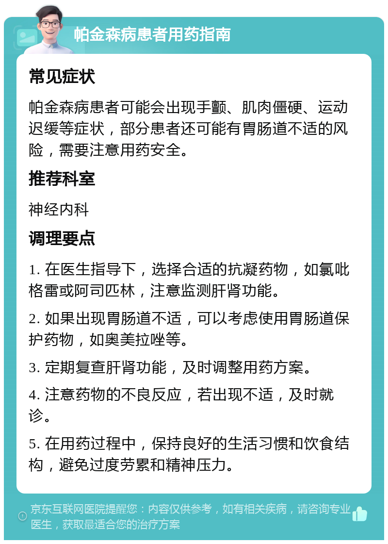 帕金森病患者用药指南 常见症状 帕金森病患者可能会出现手颤、肌肉僵硬、运动迟缓等症状，部分患者还可能有胃肠道不适的风险，需要注意用药安全。 推荐科室 神经内科 调理要点 1. 在医生指导下，选择合适的抗凝药物，如氯吡格雷或阿司匹林，注意监测肝肾功能。 2. 如果出现胃肠道不适，可以考虑使用胃肠道保护药物，如奥美拉唑等。 3. 定期复查肝肾功能，及时调整用药方案。 4. 注意药物的不良反应，若出现不适，及时就诊。 5. 在用药过程中，保持良好的生活习惯和饮食结构，避免过度劳累和精神压力。