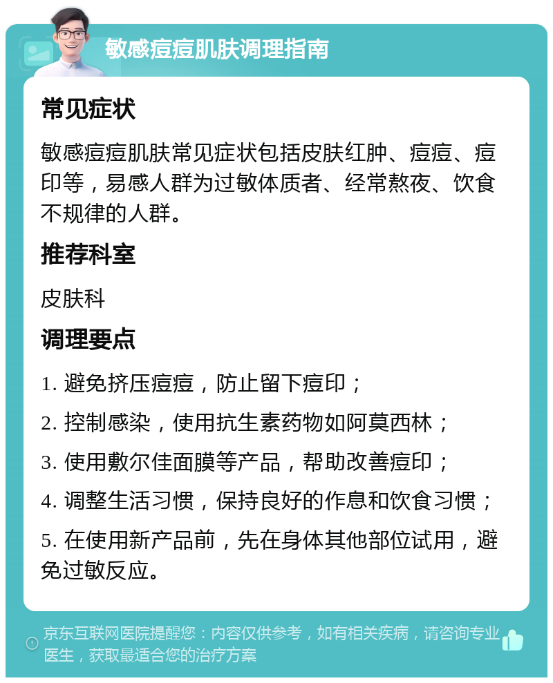 敏感痘痘肌肤调理指南 常见症状 敏感痘痘肌肤常见症状包括皮肤红肿、痘痘、痘印等，易感人群为过敏体质者、经常熬夜、饮食不规律的人群。 推荐科室 皮肤科 调理要点 1. 避免挤压痘痘，防止留下痘印； 2. 控制感染，使用抗生素药物如阿莫西林； 3. 使用敷尔佳面膜等产品，帮助改善痘印； 4. 调整生活习惯，保持良好的作息和饮食习惯； 5. 在使用新产品前，先在身体其他部位试用，避免过敏反应。