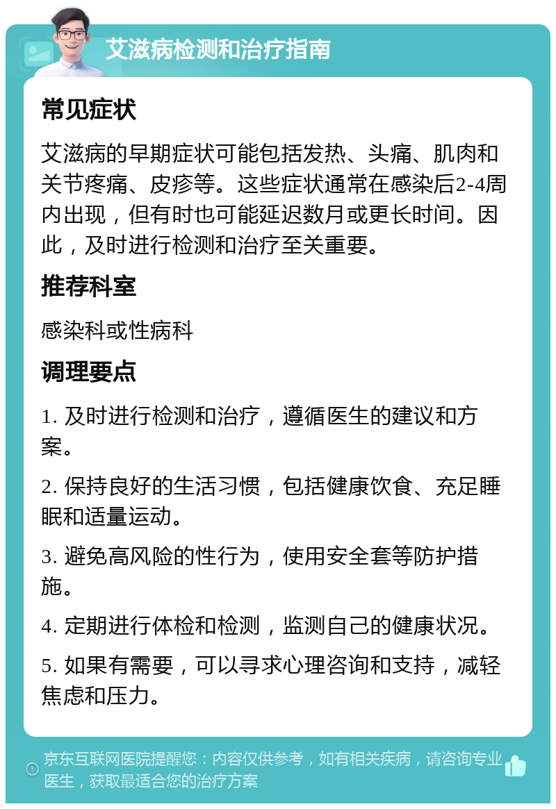 艾滋病检测和治疗指南 常见症状 艾滋病的早期症状可能包括发热、头痛、肌肉和关节疼痛、皮疹等。这些症状通常在感染后2-4周内出现，但有时也可能延迟数月或更长时间。因此，及时进行检测和治疗至关重要。 推荐科室 感染科或性病科 调理要点 1. 及时进行检测和治疗，遵循医生的建议和方案。 2. 保持良好的生活习惯，包括健康饮食、充足睡眠和适量运动。 3. 避免高风险的性行为，使用安全套等防护措施。 4. 定期进行体检和检测，监测自己的健康状况。 5. 如果有需要，可以寻求心理咨询和支持，减轻焦虑和压力。