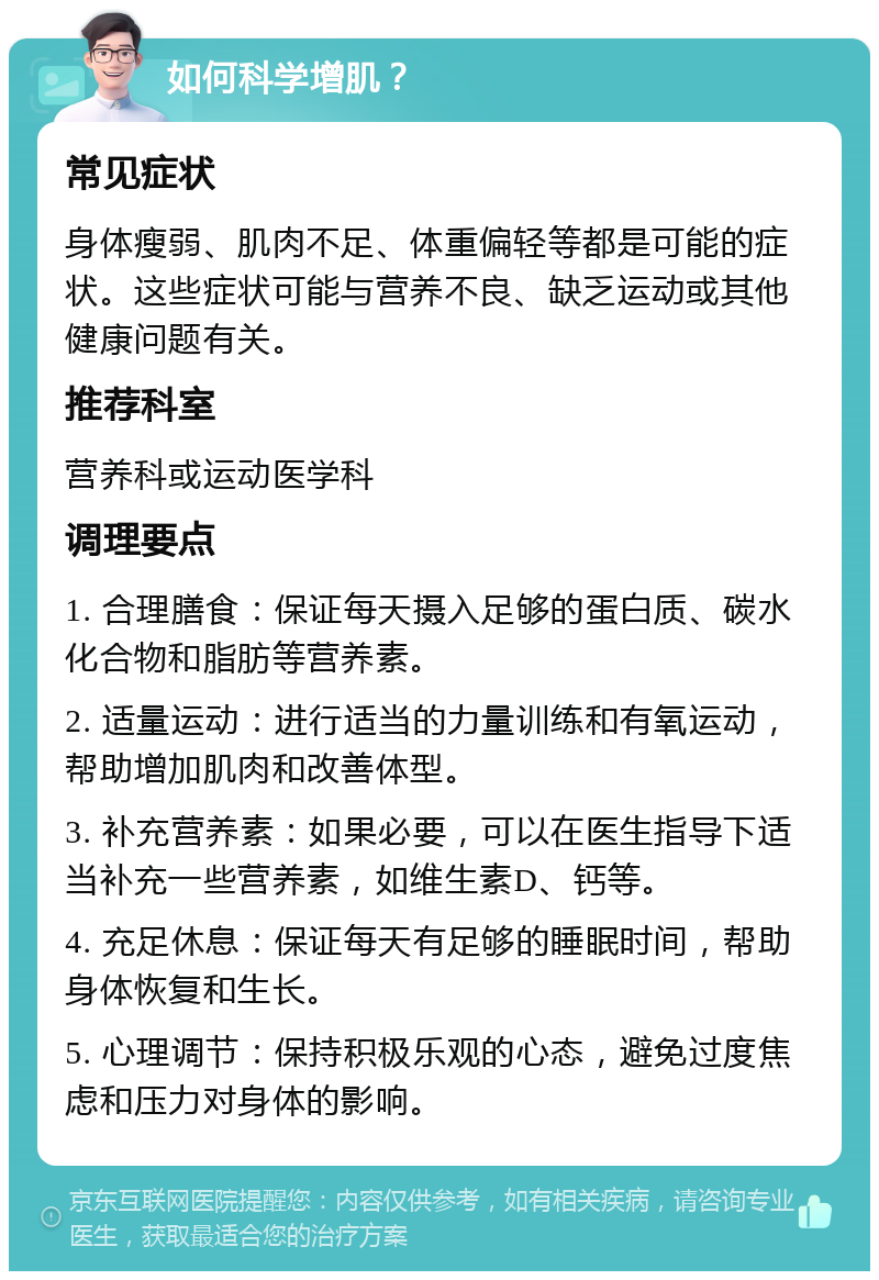 如何科学增肌？ 常见症状 身体瘦弱、肌肉不足、体重偏轻等都是可能的症状。这些症状可能与营养不良、缺乏运动或其他健康问题有关。 推荐科室 营养科或运动医学科 调理要点 1. 合理膳食：保证每天摄入足够的蛋白质、碳水化合物和脂肪等营养素。 2. 适量运动：进行适当的力量训练和有氧运动，帮助增加肌肉和改善体型。 3. 补充营养素：如果必要，可以在医生指导下适当补充一些营养素，如维生素D、钙等。 4. 充足休息：保证每天有足够的睡眠时间，帮助身体恢复和生长。 5. 心理调节：保持积极乐观的心态，避免过度焦虑和压力对身体的影响。