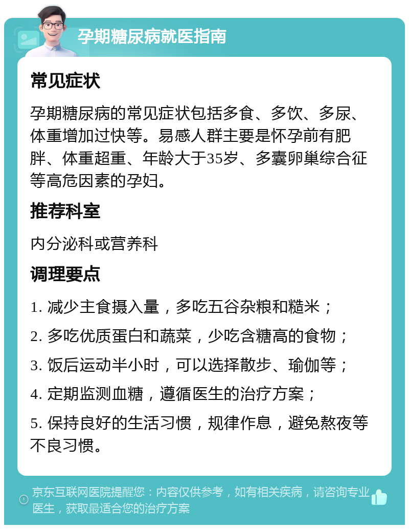 孕期糖尿病就医指南 常见症状 孕期糖尿病的常见症状包括多食、多饮、多尿、体重增加过快等。易感人群主要是怀孕前有肥胖、体重超重、年龄大于35岁、多囊卵巢综合征等高危因素的孕妇。 推荐科室 内分泌科或营养科 调理要点 1. 减少主食摄入量，多吃五谷杂粮和糙米； 2. 多吃优质蛋白和蔬菜，少吃含糖高的食物； 3. 饭后运动半小时，可以选择散步、瑜伽等； 4. 定期监测血糖，遵循医生的治疗方案； 5. 保持良好的生活习惯，规律作息，避免熬夜等不良习惯。