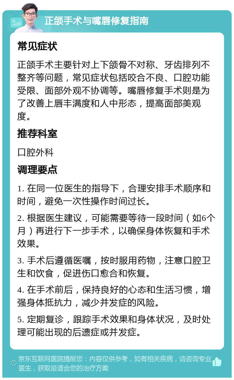 正颌手术与嘴唇修复指南 常见症状 正颌手术主要针对上下颌骨不对称、牙齿排列不整齐等问题，常见症状包括咬合不良、口腔功能受限、面部外观不协调等。嘴唇修复手术则是为了改善上唇丰满度和人中形态，提高面部美观度。 推荐科室 口腔外科 调理要点 1. 在同一位医生的指导下，合理安排手术顺序和时间，避免一次性操作时间过长。 2. 根据医生建议，可能需要等待一段时间（如6个月）再进行下一步手术，以确保身体恢复和手术效果。 3. 手术后遵循医嘱，按时服用药物，注意口腔卫生和饮食，促进伤口愈合和恢复。 4. 在手术前后，保持良好的心态和生活习惯，增强身体抵抗力，减少并发症的风险。 5. 定期复诊，跟踪手术效果和身体状况，及时处理可能出现的后遗症或并发症。