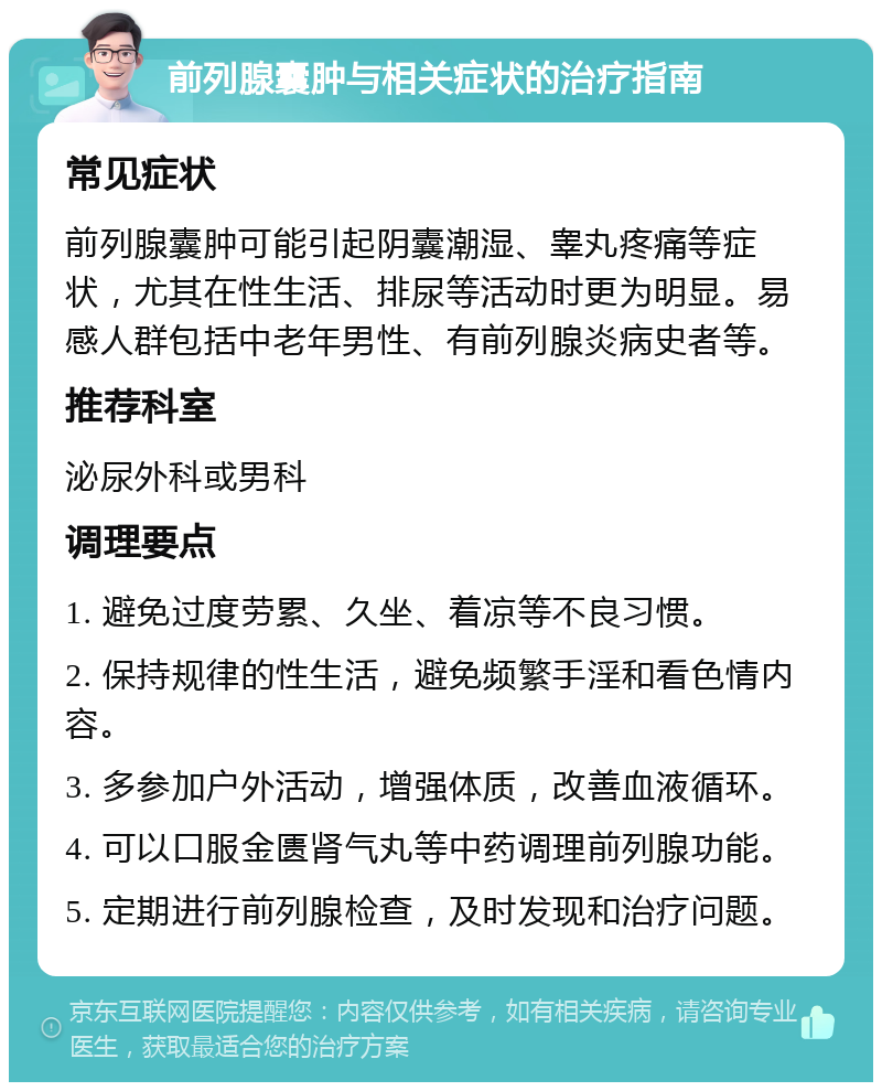 前列腺囊肿与相关症状的治疗指南 常见症状 前列腺囊肿可能引起阴囊潮湿、睾丸疼痛等症状，尤其在性生活、排尿等活动时更为明显。易感人群包括中老年男性、有前列腺炎病史者等。 推荐科室 泌尿外科或男科 调理要点 1. 避免过度劳累、久坐、着凉等不良习惯。 2. 保持规律的性生活，避免频繁手淫和看色情内容。 3. 多参加户外活动，增强体质，改善血液循环。 4. 可以口服金匮肾气丸等中药调理前列腺功能。 5. 定期进行前列腺检查，及时发现和治疗问题。