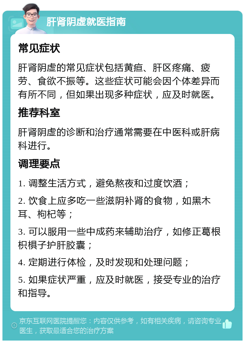 肝肾阴虚就医指南 常见症状 肝肾阴虚的常见症状包括黄疸、肝区疼痛、疲劳、食欲不振等。这些症状可能会因个体差异而有所不同，但如果出现多种症状，应及时就医。 推荐科室 肝肾阴虚的诊断和治疗通常需要在中医科或肝病科进行。 调理要点 1. 调整生活方式，避免熬夜和过度饮酒； 2. 饮食上应多吃一些滋阴补肾的食物，如黑木耳、枸杞等； 3. 可以服用一些中成药来辅助治疗，如修正葛根枳椇子护肝胶囊； 4. 定期进行体检，及时发现和处理问题； 5. 如果症状严重，应及时就医，接受专业的治疗和指导。