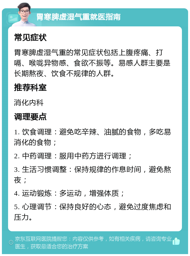 胃寒脾虚湿气重就医指南 常见症状 胃寒脾虚湿气重的常见症状包括上腹疼痛、打嗝、喉咙异物感、食欲不振等。易感人群主要是长期熬夜、饮食不规律的人群。 推荐科室 消化内科 调理要点 1. 饮食调理：避免吃辛辣、油腻的食物，多吃易消化的食物； 2. 中药调理：服用中药方进行调理； 3. 生活习惯调整：保持规律的作息时间，避免熬夜； 4. 运动锻炼：多运动，增强体质； 5. 心理调节：保持良好的心态，避免过度焦虑和压力。