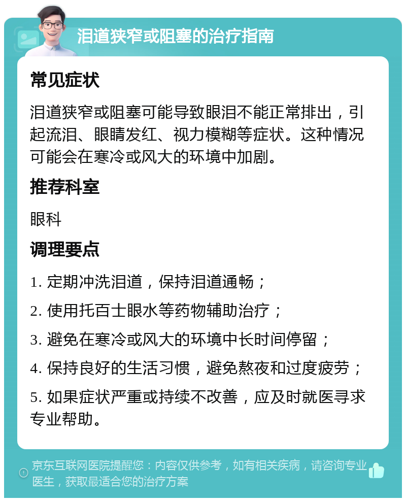 泪道狭窄或阻塞的治疗指南 常见症状 泪道狭窄或阻塞可能导致眼泪不能正常排出，引起流泪、眼睛发红、视力模糊等症状。这种情况可能会在寒冷或风大的环境中加剧。 推荐科室 眼科 调理要点 1. 定期冲洗泪道，保持泪道通畅； 2. 使用托百士眼水等药物辅助治疗； 3. 避免在寒冷或风大的环境中长时间停留； 4. 保持良好的生活习惯，避免熬夜和过度疲劳； 5. 如果症状严重或持续不改善，应及时就医寻求专业帮助。