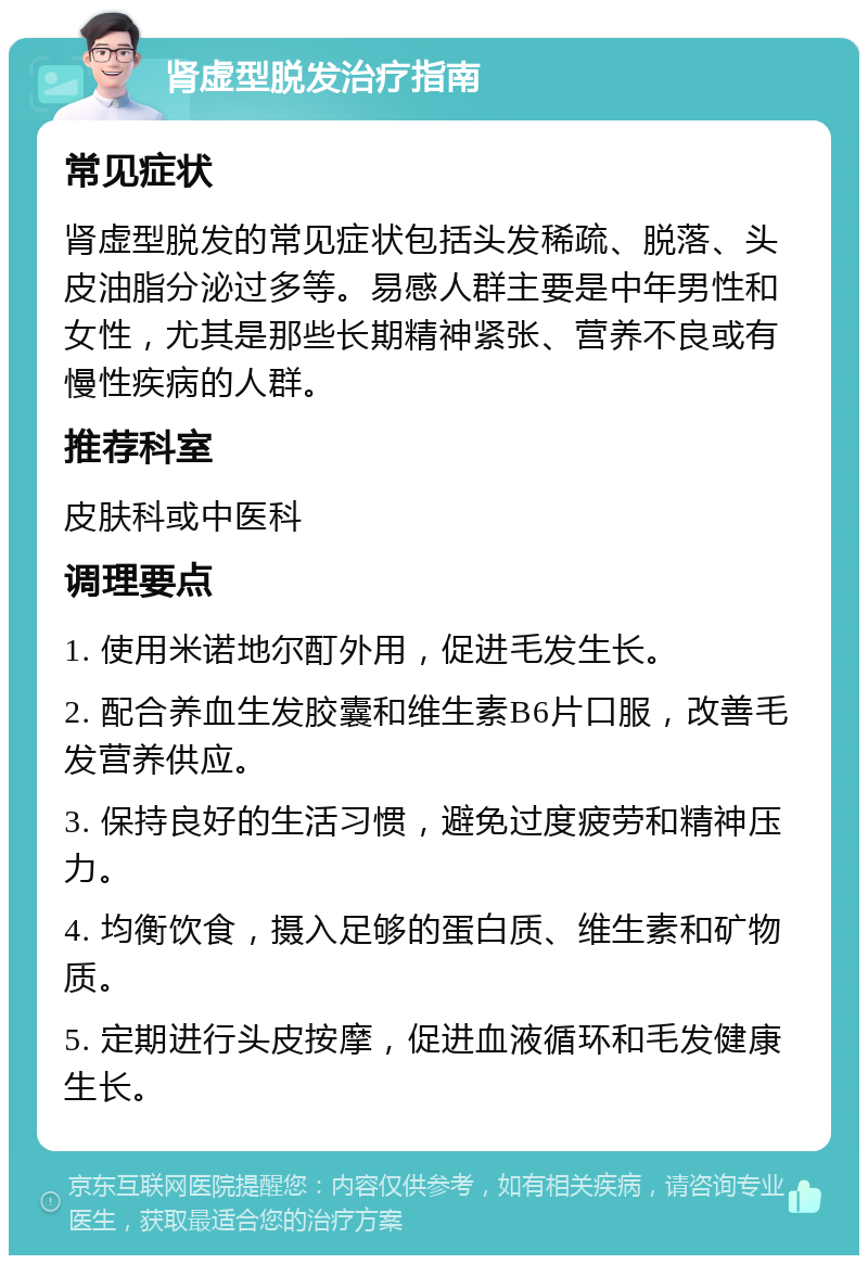 肾虚型脱发治疗指南 常见症状 肾虚型脱发的常见症状包括头发稀疏、脱落、头皮油脂分泌过多等。易感人群主要是中年男性和女性，尤其是那些长期精神紧张、营养不良或有慢性疾病的人群。 推荐科室 皮肤科或中医科 调理要点 1. 使用米诺地尔酊外用，促进毛发生长。 2. 配合养血生发胶囊和维生素B6片口服，改善毛发营养供应。 3. 保持良好的生活习惯，避免过度疲劳和精神压力。 4. 均衡饮食，摄入足够的蛋白质、维生素和矿物质。 5. 定期进行头皮按摩，促进血液循环和毛发健康生长。