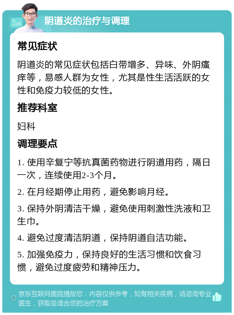 阴道炎的治疗与调理 常见症状 阴道炎的常见症状包括白带增多、异味、外阴瘙痒等，易感人群为女性，尤其是性生活活跃的女性和免疫力较低的女性。 推荐科室 妇科 调理要点 1. 使用辛复宁等抗真菌药物进行阴道用药，隔日一次，连续使用2-3个月。 2. 在月经期停止用药，避免影响月经。 3. 保持外阴清洁干燥，避免使用刺激性洗液和卫生巾。 4. 避免过度清洁阴道，保持阴道自洁功能。 5. 加强免疫力，保持良好的生活习惯和饮食习惯，避免过度疲劳和精神压力。