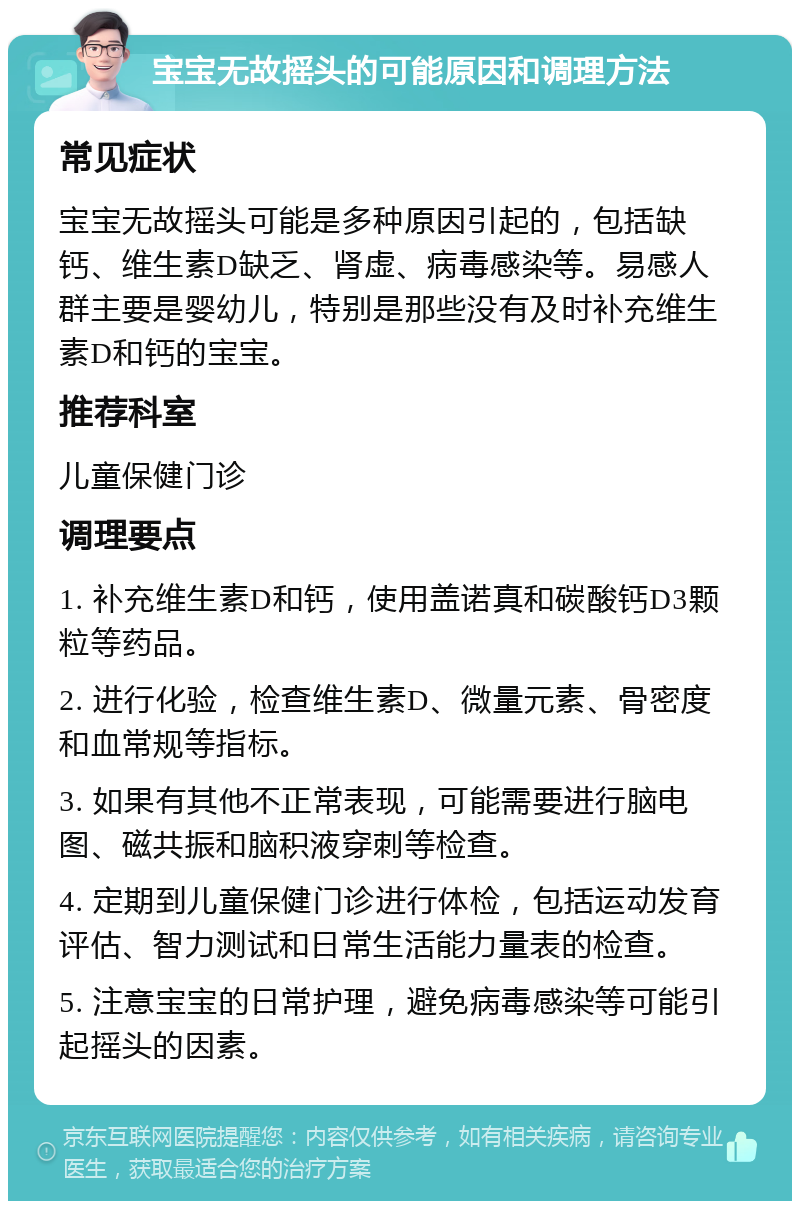 宝宝无故摇头的可能原因和调理方法 常见症状 宝宝无故摇头可能是多种原因引起的，包括缺钙、维生素D缺乏、肾虚、病毒感染等。易感人群主要是婴幼儿，特别是那些没有及时补充维生素D和钙的宝宝。 推荐科室 儿童保健门诊 调理要点 1. 补充维生素D和钙，使用盖诺真和碳酸钙D3颗粒等药品。 2. 进行化验，检查维生素D、微量元素、骨密度和血常规等指标。 3. 如果有其他不正常表现，可能需要进行脑电图、磁共振和脑积液穿刺等检查。 4. 定期到儿童保健门诊进行体检，包括运动发育评估、智力测试和日常生活能力量表的检查。 5. 注意宝宝的日常护理，避免病毒感染等可能引起摇头的因素。