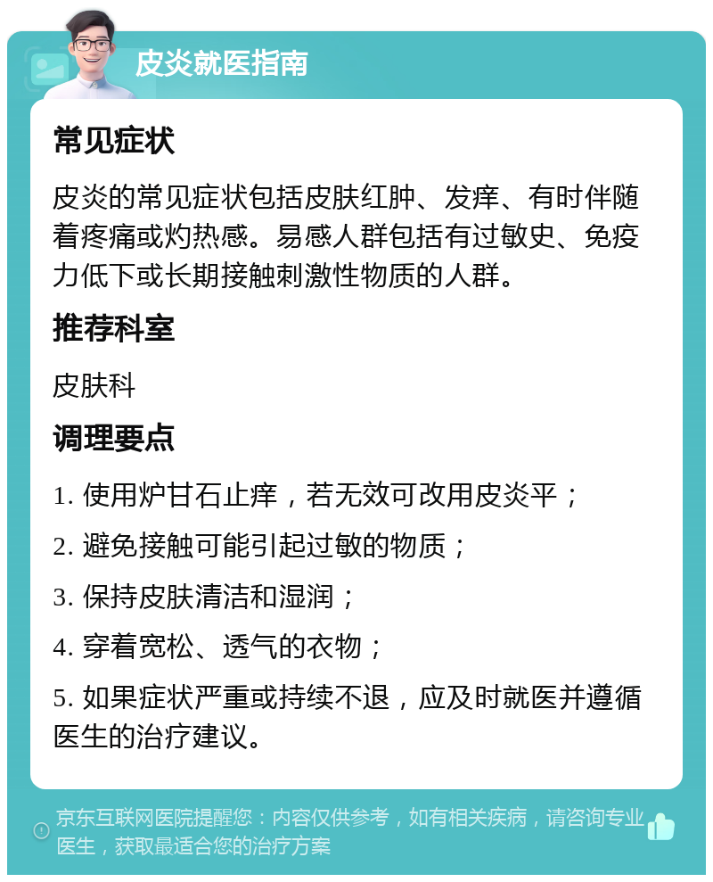 皮炎就医指南 常见症状 皮炎的常见症状包括皮肤红肿、发痒、有时伴随着疼痛或灼热感。易感人群包括有过敏史、免疫力低下或长期接触刺激性物质的人群。 推荐科室 皮肤科 调理要点 1. 使用炉甘石止痒，若无效可改用皮炎平； 2. 避免接触可能引起过敏的物质； 3. 保持皮肤清洁和湿润； 4. 穿着宽松、透气的衣物； 5. 如果症状严重或持续不退，应及时就医并遵循医生的治疗建议。