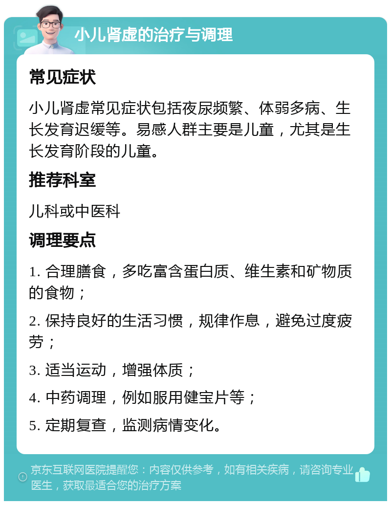 小儿肾虚的治疗与调理 常见症状 小儿肾虚常见症状包括夜尿频繁、体弱多病、生长发育迟缓等。易感人群主要是儿童，尤其是生长发育阶段的儿童。 推荐科室 儿科或中医科 调理要点 1. 合理膳食，多吃富含蛋白质、维生素和矿物质的食物； 2. 保持良好的生活习惯，规律作息，避免过度疲劳； 3. 适当运动，增强体质； 4. 中药调理，例如服用健宝片等； 5. 定期复查，监测病情变化。