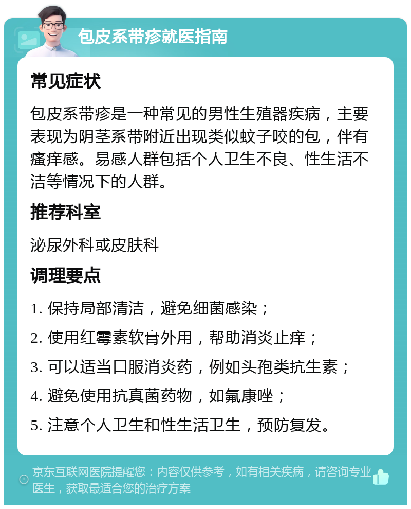 包皮系带疹就医指南 常见症状 包皮系带疹是一种常见的男性生殖器疾病，主要表现为阴茎系带附近出现类似蚊子咬的包，伴有瘙痒感。易感人群包括个人卫生不良、性生活不洁等情况下的人群。 推荐科室 泌尿外科或皮肤科 调理要点 1. 保持局部清洁，避免细菌感染； 2. 使用红霉素软膏外用，帮助消炎止痒； 3. 可以适当口服消炎药，例如头孢类抗生素； 4. 避免使用抗真菌药物，如氟康唑； 5. 注意个人卫生和性生活卫生，预防复发。