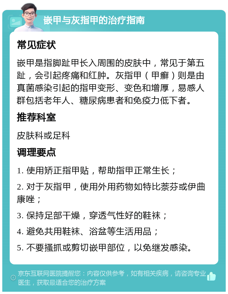 嵌甲与灰指甲的治疗指南 常见症状 嵌甲是指脚趾甲长入周围的皮肤中，常见于第五趾，会引起疼痛和红肿。灰指甲（甲癣）则是由真菌感染引起的指甲变形、变色和增厚，易感人群包括老年人、糖尿病患者和免疫力低下者。 推荐科室 皮肤科或足科 调理要点 1. 使用矫正指甲贴，帮助指甲正常生长； 2. 对于灰指甲，使用外用药物如特比萘芬或伊曲康唑； 3. 保持足部干燥，穿透气性好的鞋袜； 4. 避免共用鞋袜、浴盆等生活用品； 5. 不要搔抓或剪切嵌甲部位，以免继发感染。