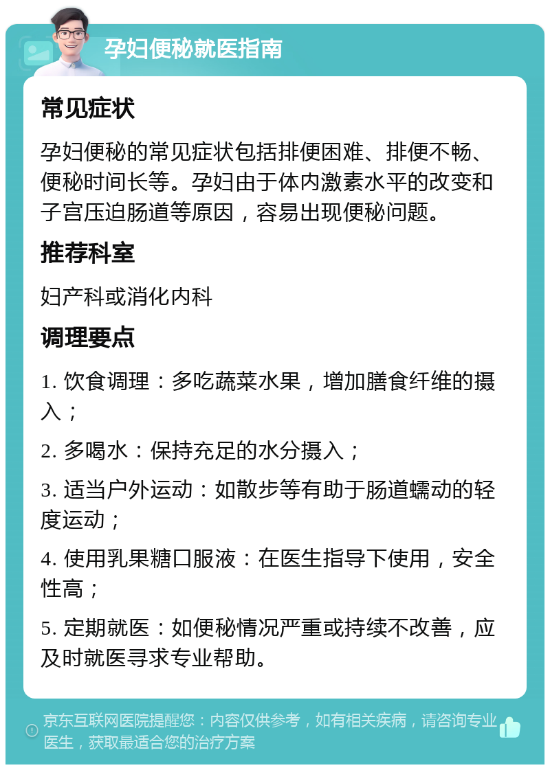 孕妇便秘就医指南 常见症状 孕妇便秘的常见症状包括排便困难、排便不畅、便秘时间长等。孕妇由于体内激素水平的改变和子宫压迫肠道等原因，容易出现便秘问题。 推荐科室 妇产科或消化内科 调理要点 1. 饮食调理：多吃蔬菜水果，增加膳食纤维的摄入； 2. 多喝水：保持充足的水分摄入； 3. 适当户外运动：如散步等有助于肠道蠕动的轻度运动； 4. 使用乳果糖口服液：在医生指导下使用，安全性高； 5. 定期就医：如便秘情况严重或持续不改善，应及时就医寻求专业帮助。