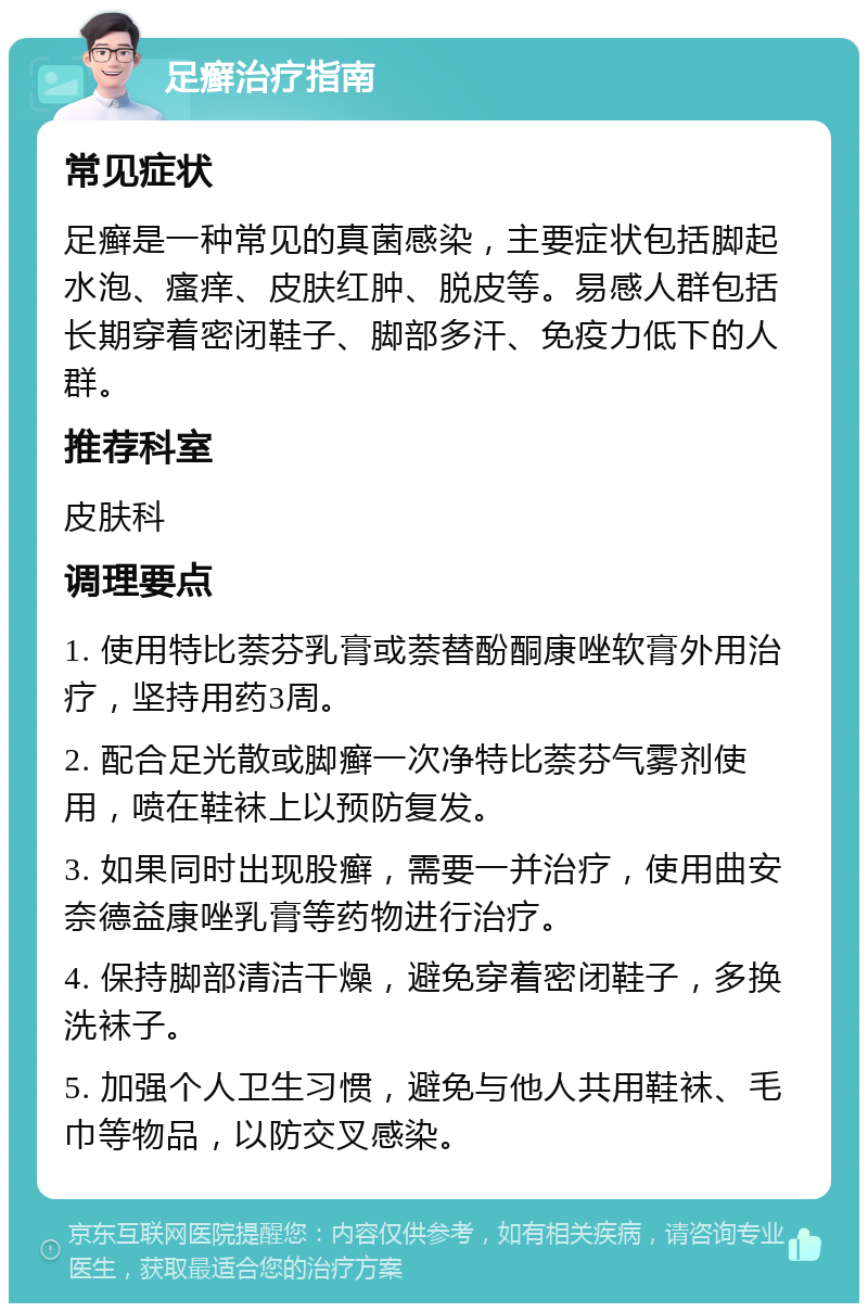 足癣治疗指南 常见症状 足癣是一种常见的真菌感染，主要症状包括脚起水泡、瘙痒、皮肤红肿、脱皮等。易感人群包括长期穿着密闭鞋子、脚部多汗、免疫力低下的人群。 推荐科室 皮肤科 调理要点 1. 使用特比萘芬乳膏或萘替酚酮康唑软膏外用治疗，坚持用药3周。 2. 配合足光散或脚癣一次净特比萘芬气雾剂使用，喷在鞋袜上以预防复发。 3. 如果同时出现股癣，需要一并治疗，使用曲安奈德益康唑乳膏等药物进行治疗。 4. 保持脚部清洁干燥，避免穿着密闭鞋子，多换洗袜子。 5. 加强个人卫生习惯，避免与他人共用鞋袜、毛巾等物品，以防交叉感染。