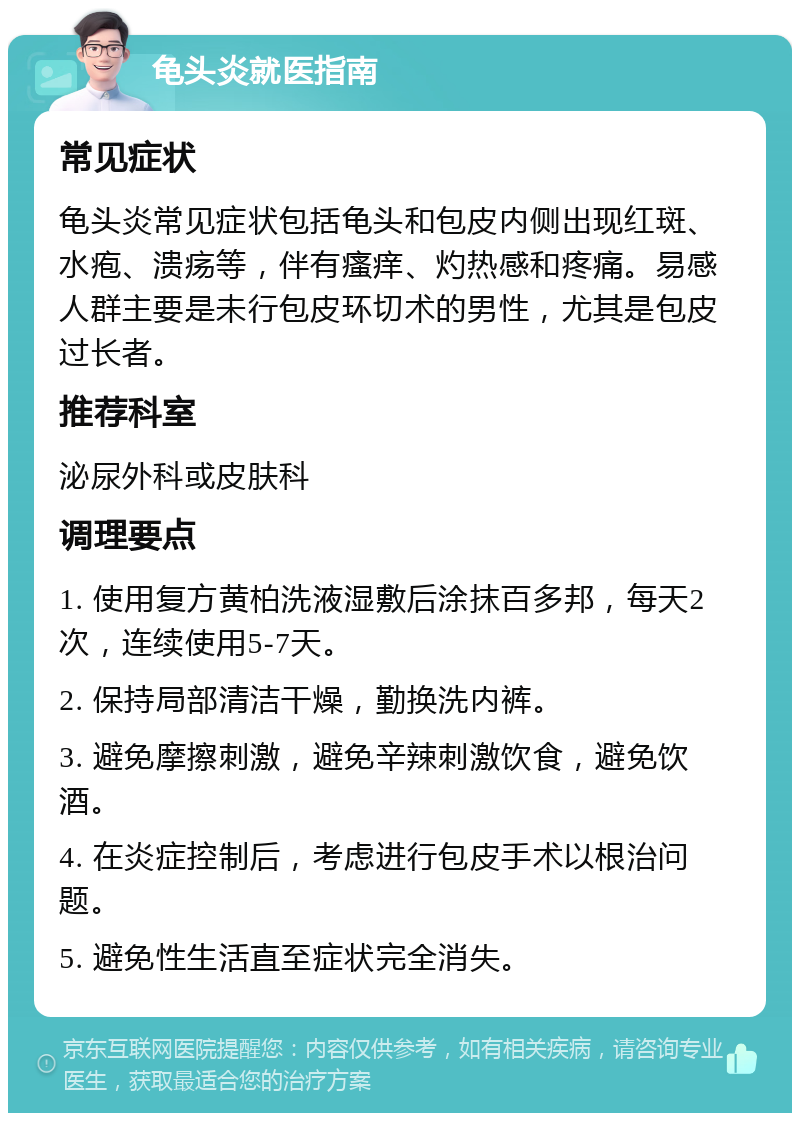 龟头炎就医指南 常见症状 龟头炎常见症状包括龟头和包皮内侧出现红斑、水疱、溃疡等，伴有瘙痒、灼热感和疼痛。易感人群主要是未行包皮环切术的男性，尤其是包皮过长者。 推荐科室 泌尿外科或皮肤科 调理要点 1. 使用复方黄柏洗液湿敷后涂抹百多邦，每天2次，连续使用5-7天。 2. 保持局部清洁干燥，勤换洗内裤。 3. 避免摩擦刺激，避免辛辣刺激饮食，避免饮酒。 4. 在炎症控制后，考虑进行包皮手术以根治问题。 5. 避免性生活直至症状完全消失。